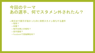 今回のテーマ
あの選手、何でスタメン外されたん？
• 前日まで調子が良かったのに突然スタメン落ちする選手
• 怪我？
• 休養？
• 相手先発との相性？
• 投手登板？
• Facebookで首脳陣批判？
 
