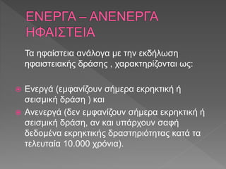 Τα ηφαίστεια ανάλογα με την εκδήλωση
ηφαιστειακής δράσης , χαρακτηρίζονται ως:
 Ενεργά (εμφανίζουν σήμερα εκρηκτική ή
σεισμική δράση ) και
 Ανενεργά (δεν εμφανίζουν σήμερα εκρηκτική ή
σεισμική δράση, αν και υπάρχουν σαφή
δεδομένα εκρηκτικής δραστηριότητας κατά τα
τελευταία 10.000 χρόνια).
 