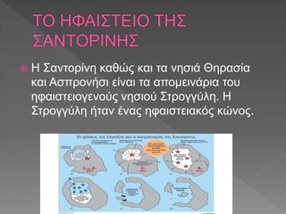  Η Σαντορίνη καθώς και τα νησιά Θηρασία
και Ασπρονήσι είναι τα απομεινάρια του
ηφαιστειογενούς νησιού Στρογγύλη. Η
Στρογγύλη ήταν ένας ηφαιστειακός κώνος.
 