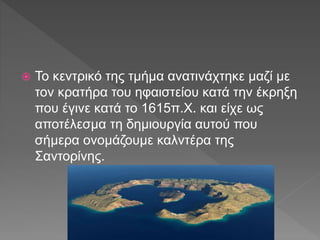 Το κεντρικό της τμήμα ανατινάχτηκε μαζί με
τον κρατήρα του ηφαιστείου κατά την έκρηξη
που έγινε κατά το 1615π.Χ. και είχε ως
αποτέλεσμα τη δημιουργία αυτού που
σήμερα ονομάζουμε καλντέρα της
Σαντορίνης.
 