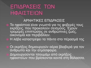 ΑΡΝΗΤΙΚΕΣ ΕΠΙΔΡΑΣΕΙΣ
 Τα ηφαίστεια είναι γνωστά για τις φοβερές τους
εκρήξεις, που προκαλούν σεισμούς. Έχουν
τρομερές επιπτώσεις σε ανθρώπινες ζωές,
οικονομία και περιβάλλον.
 Η λάβα καταστρέφει τα πάντα στο πέρασμά της
.
 Οι εκρήξεις δημιουργούν αέρια βλαβερά για τον
άνθρωπο και την ατμόσφαιρα.
 Δημιουργούνται τσουμάμι από εκρήξεις
ηφαιστείων που βρίσκονται κοντά στη θάλασσα.
 