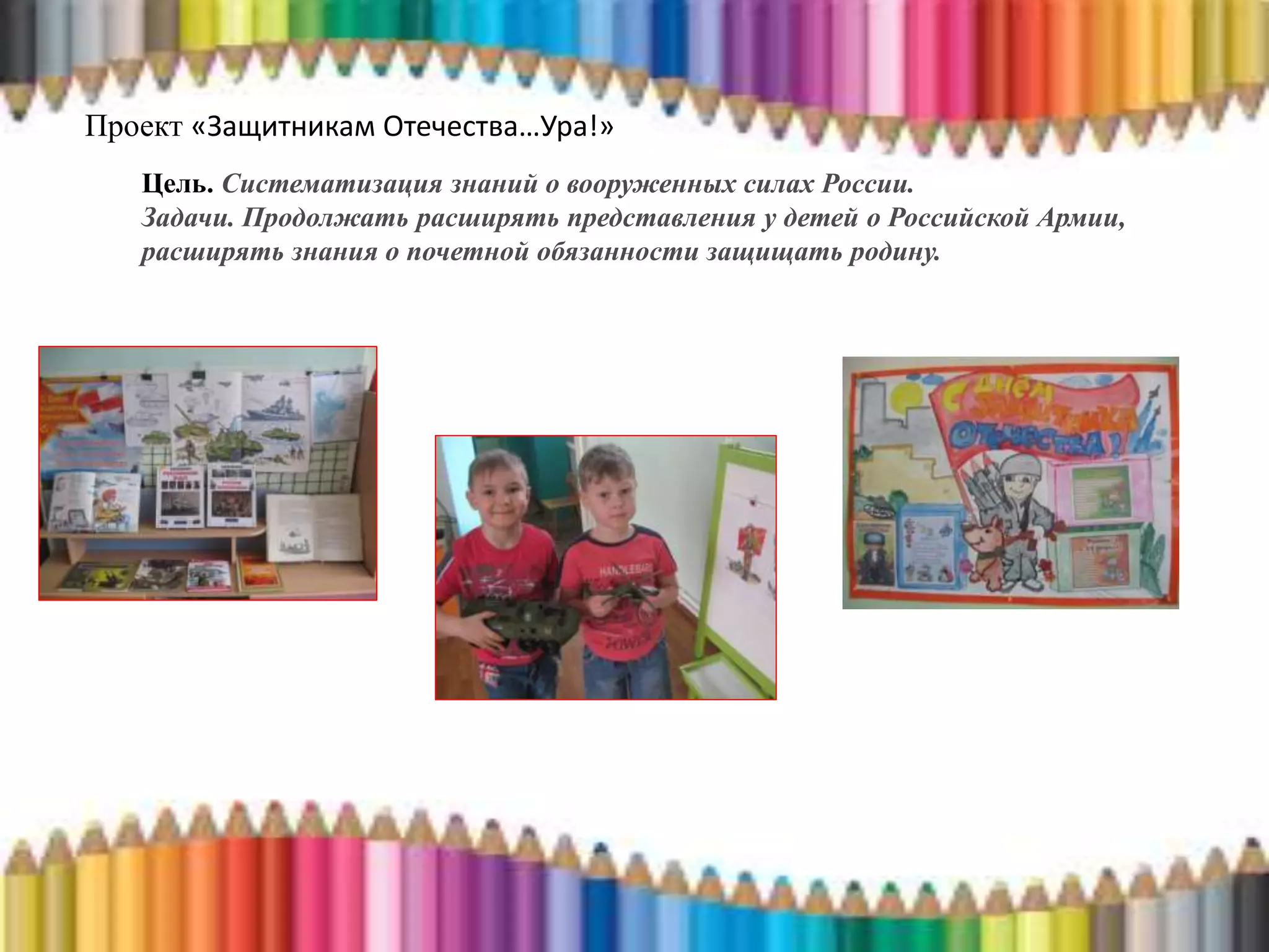 Проект «Защитникам Отечества…Ура!»
Цель. Систематизация знаний о вооруженных силах России.
Задачи. Продолжать расширять представления у детей о Российской Армии,
расширять знания о почетной обязанности защищать родину.
 