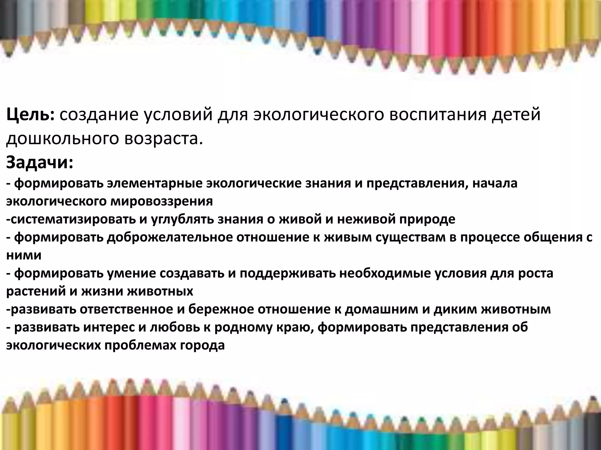 Цель: создание условий для экологического воспитания детей
дошкольного возраста.
Задачи:
- формировать элементарные экологические знания и представления, начала
экологического мировоззрения
-систематизировать и углублять знания о живой и неживой природе
- формировать доброжелательное отношение к живым существам в процессе общения с
ними
- формировать умение создавать и поддерживать необходимые условия для роста
растений и жизни животных
-развивать ответственное и бережное отношение к домашним и диким животным
- развивать интерес и любовь к родному краю, формировать представления об
экологических проблемах города
 