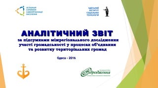 ОДЕСЬКИЙОДЕСЬКИЙ
ІНСТИТУТІНСТИТУТ
СОЦІАЛЬНИХСОЦІАЛЬНИХ
ТЕХНОЛОГІЙТЕХНОЛОГІЙУ к р а и н а 6 5 0 4 5 г. О д е с с а , С о б о р н а я п л . , 1 0 / 1 1 ; т е л . / ф а к с : ( 0 4 8 2 ) 2 6 - 6 5 - 2 5 ; E - m a il : k r o u p n i k @ t m . o d e s s a . u a
АНАЛІТИЧНИЙ ЗВІТАНАЛІТИЧНИЙ ЗВІТ
за підсумками міжрегіонального дослідженняза підсумками міжрегіонального дослідження
участі громадськості у процесах об’єднанняучасті громадськості у процесах об’єднання
та розвитку територіальних громадта розвитку територіальних громад
Одеса – 2016Одеса – 2016
 