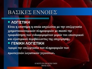 Ο ΝΟΥΣ ΕΝ ΕΚΑΣΤΩ ΥΜΙΝ
ΘΕΟΣ ΕΣΤΙ
1
ΒΑΣΙΚΕΣ ΕΝΝΟΙΕΣΒΑΣΙΚΕΣ ΕΝΝΟΙΕΣ
 ΛΟΓΙΣΤΙΚΗ
Είναι η επιστήμη η οποία ασχολείται με την επεξεργασία
χρηματοοικονομικών πληροφοριών με σκοπό την
τροφοδότηση των ενδιαφερομένων μερών του εσωτερικού
και εξωτερικού περιβάλλοντος της επιχείρησης.
 ΓΕΝΙΚΗ ΛΟΓΙΣΤΙΚΗ
Αφορά την επεξεργασία των πληροφοριών των
πρωτογενών λογιστικών γεγονότων.
 