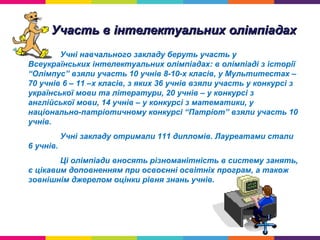 Участь в інтелектуальних олімпіадахУчасть в інтелектуальних олімпіадах
Учні навчального закладу беруть участь у
Всеукраїнських інтелектуальних олімпіадах: в олімпіаді з історії
“Олімпус” взяли участь 10 учнів 8-10-х класів, у Мультитестах –
70 учнів 6 – 11 –х класів, з яких 36 учнів взяли участь у конкурсі з
української мови та літератури, 20 учнів – у конкурсі з
англійської мови, 14 учнів – у конкурсі з математики, у
національно-патріотичному конкурсі “Патріот” взяли участь 10
учнів.
Учні закладу отримали 111 дипломів. Лауреатами стали
6 учнів.
Ці олімпіади вносять різноманітність в систему занять,
є цікавим доповненням при освоєнні освітніх програм, а також
зовнішнім джерелом оцінки рівня знань учнів.
 