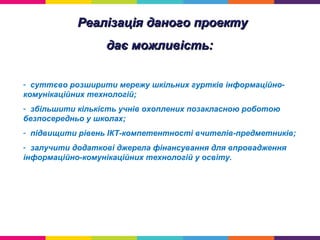 Реалізація даного проектуРеалізація даного проекту
дає можливість:дає можливість:
- суттєво розширити мережу шкільних гуртків інформаційно-
комунікаційних технологій;
- збільшити кількість учнів охоплених позакласною роботою
безпосередньо у школах;
- підвищити рівень ІКТ-компетентності вчителів-предметників;
- залучити додаткові джерела фінансування для впровадження
інформаційно-комунікаційних технологій у освіту.
 