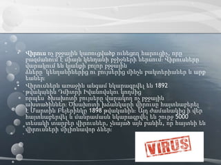 • Վիրուս ոչ բջջային կառուցվածք ունեցող հարուցիչ, որը
բազմանում է միայն կենդանի բջիջների ներսում։ Վիրուսները
վարակում են կյանքի բոլոր բջջային
ձևերը՝ կենդանիներից ու բույսերից մինչև բակտերիաներ և արք
եաներ։
• Վիրուսներն առաջին անգամ նկարագրվել են 1892
թվականին Դմիտրի Իվանովսկու կողմից
որպես՝ ծխախոտի բույսերը վարակող ոչ բջջային
ախտածիններ։ Ծխախոտի խճանկարի վիրուսը հայտնաբերել
է Մարտին Բեյերինկը 1898 թվականին։ Այդ ժամանակից ի վեր
հայտնաբերվել և մանրամասն նկարագրվել են շուրջ 5000
տեսակի տարբեր վիրուսներ, չնայած այն բանին, որ հայտնի են
վիրուսների միլիոնավոր ձևեր։
 