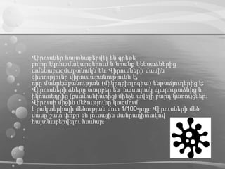 Վիրուսներ հայտնաբերվել են գրեթե
բոլոր էկոհամակարգերում և նրանք կենսաձևերից
ամենաբազմաքանակն են։ Վիրուսների մասին
գիտությունը վիրուսաբանությունն է,
որը մանրէաբանության (միկրոբիոլոգիա) ենթաճյուղերից է։
Վիրուսների ձևերը տարբեր են՝ հասարակ պարուրաձևից և
իկոսաեդրից (քսանանիստից) մինչև ավելի բարդ կառույցներ։
Վիրուսի միջին մեծությունը կազմում
է բակտերիայի մեծության մոտ 1/100-րդը։ Վիրուսների մեծ
մասը շատ փոքր են լուսային մանրադիտակով
հայտնաբերվելու համար։
 