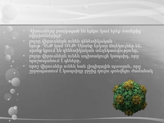 • Վիրուսները բաղկացած են երկու կամ երեք մասերից
(վիրիոններից)։
• բոլոր վիրուսներն ունեն գենետիկական
նյութ՝ ԴՆԹ կամ ՌՆԹ։ Սրանք երկար մոլեկուլներ են,
որոնք կրում են գենետիկական տեղեկատվությունը,
• բոլոր վիրուսներն ունեն սպիտակուցե կապսիդ, որը
պաշտպանում է գեները,
• որոշ վիրուսներ ունեն նաև լիպիդային պատյան, որը
շրջապատում է կապսիդը բջջից դուրս գտնվելու ժամանակ
 