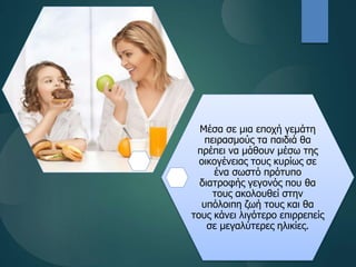 Μέσα σε μια εποχή γεμάτη
πειρασμούς τα παιδιά θα
πρέπει να μάθουν μέσω της
οικογένειας τους κυρίως σε
ένα σωστό πρότυπο
διατροφής γεγονός που θα
τους ακολουθεί στην
υπόλοιπη ζωή τους και θα
τους κάνει λιγότερο επιρρεπείς
σε μεγαλύτερες ηλικίες.
 