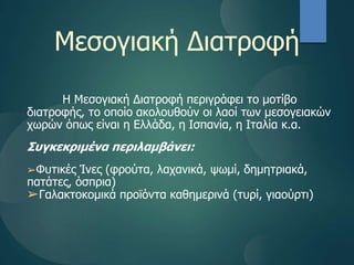 Μεσογιακή Διατοφή
Η Μεσογιακή Διατοφή περιγράφει το μοτίβο
διατροφής, το οποίο ακολουθούν οι λαοί των μεσογειακών
χωρών όπως είναι η Ελλάδα, η Iσπανία, η Ιταλία κ.α.
Συγκεκριμένα περιλαμβάνει:
➢Φυτικές Ίνες (φρούτα, λαχανικά, ψωμί, δημητριακά,
πατάτες, όσπρια)
➢Γαλακτοκομικά προϊόντα καθημερινά (τυρί, γιαούρτι)
 