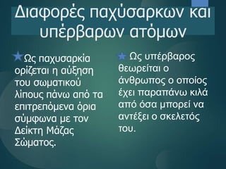 Ως παχυσαρκία
ορίζεται η αύξηση
του σωματικού
λίπους πάνω από τα
επιτρεπόμενα όρια
σύμφωνα με τον
Δείκτη Μάζας
Σώματος.
Διαφορές παχύσαρκων και
υπέρβαρων ατόμων
Ως υπέρβαρος
θεωρείται ο
άνθρωπος ο οποίος
έχει παραπάνω κιλά
από όσα μπορεί να
αντέξει ο σκελετός
του.
 