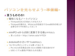  買うものその1
 犠牲になるノートパソコン
 ThinkpadX220,X230あたりがおススメ
 Thinkpadの場合は、WhiteListの回避をするmodBIOSの導入が
必要なので予め導入しておこう
 miniPCI-eからUSBに変換できる板(2千円ほど)
 買ったのは☞ http://amzn.asia/irYlS3r
 Arduinoの小さいやつ(400円ほど)
 ついでにL字ピンソケットも買っておこう
 Pro microの互換品(USB micro-b接続)で話を進めます
 USBシリアル通信が可能なものを選ぶ
 