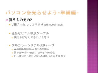  買うものその2
 USB A,micro-bコネクタ(2個で200円ほど)
 適当なビニル被膜ケーブル
 使えればなんでもいいと思う
 フルカラーシリアルLEDテープ
 Ws2812bの60個/mのものを購入
 買ったのは☞https://goo.gl/NDWDEu
 いっぱい光らせたいなら144個/mとかを買おう
 