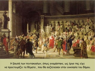 Η βουλή των πεντακοσίων, όπως ονομάστηκε, ως έργο της είχε
να προετοιμάζει τα θέματα , που θα συζητούσαν στην εκκλησία του δήμου.
 