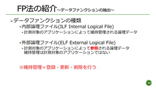 データファンクションの種類
内部論理ファイル(ILF Internal Logical File)
 計測対象のアプリケーションによって維持管理される論理データ
外部論理ファイル(ELF External Logical File)
...