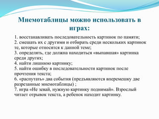 Мнемотаблицы можно использовать в
играх:
1. восстанавливать последовательность картинок по памяти;
2. смешать их с другими и отбирать среди нескольких картинок
те, которые относятся к данной теме;
3. определять, где должна находиться «выпавшая» картинка
среди других;
4. найти лишнюю картинку;
5. найти ошибку в последовательности картинок после
прочтения текста;
6. «распутать» два события (предъявляются вперемешку две
разрезанные мнемотаблицы) ;
7. игра «Не зевай, нужную картинку поднимай». Взрослый
читает отрывок текста, а ребенок находит картинку.
 