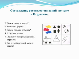 Составление рассказов-описаний по теме
« Игрушки».
1. Какого цвета игрушка?
2. Какой она формы?
3. Какого размера игрушка?
4. Назови ее детали.
5. Из какого материала сделана
игрушка?
6. Как с этой игрушкой можно
играть?
 