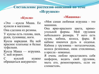 Составление рассказов описаний по теме
«Игрушки»
«Кукла» «Машина»
«Это —кукла Маша. Ее
купили в магазине.
Она сделана из резины.
У куклы есть голова, шея,
руки, туловище, ноги.
Кукла нарядная. На ней
красное платьице и белые
туфельки.
Кукла Маша — игрушка.
С ней играют.
С куклой нужно
обращаться аккуратно»
«Моя самая любимая игрушка - это
машинка.
Она ярко-красного цвета, прямо-
угольной формы. Мой грузовик
небольшого размера. У него есть
кузов, кабина, колеса, фары. В
кабине имеются руль и сиденья.
Кабина у грузовика - металлическая,
колеса резиновые, окна стеклянные,
а кресла - кожаные.
Я очень люблю представлять себя
шофером, водить свой грузовик,
мыть его, ремонтировать, если он
сломается».
 