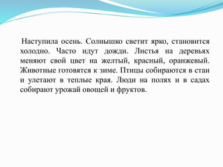 Наступила осень. Солнышко светит ярко, становится
холодно. Часто идут дожди. Листья на деревьях
меняют свой цвет на желтый, красный, оранжевый.
Животные готовятся к зиме. Птицы собираются в стаи
и улетают в теплые края. Люди на полях и в садах
собирают урожай овощей и фруктов.
 
