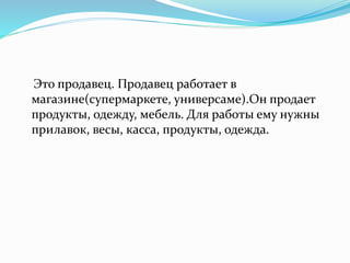 Это продавец. Продавец работает в
магазине(супермаркете, универсаме).Он продает
продукты, одежду, мебель. Для работы ему нужны
прилавок, весы, касса, продукты, одежда.
 