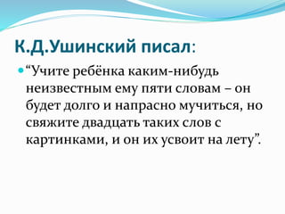 К.Д.Ушинский писал:
“Учите ребёнка каким-нибудь
неизвестным ему пяти словам – он
будет долго и напрасно мучиться, но
свяжите двадцать таких слов с
картинками, и он их усвоит на лету”.
 