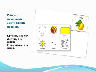 Работа с
загадками.
Составление
загадок.
Круглая, а не мяч
Желтая, а не
солнце
С хвостиком, а не
мышь.
 