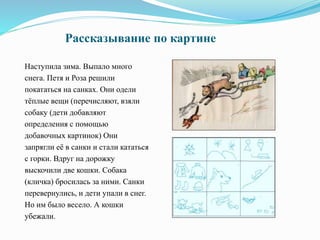 Рассказывание по картине
Наступила зима. Выпало много
снега. Петя и Роза решили
покататься на санках. Они одели
тёплые вещи (перечисляют, взяли
собаку (дети добавляют
определения с помощью
добавочных картинок) Они
запрягли её в санки и стали кататься
с горки. Вдруг на дорожку
выскочили две кошки. Собака
(кличка) бросилась за ними. Санки
перевернулись, и дети упали в снег.
Но им было весело. А кошки
убежали.
 