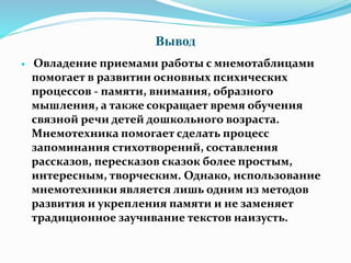 Вывод
 Овладение приемами работы с мнемотаблицами
помогает в развитии основных психических
процессов - памяти, внимания, образного
мышления, а также сокращает время обучения
связной речи детей дошкольного возраста.
Мнемотехника помогает сделать процесс
запоминания стихотворений, составления
рассказов, пересказов сказок более простым,
интересным, творческим. Однако, использование
мнемотехники является лишь одним из методов
развития и укрепления памяти и не заменяет
традиционное заучивание текстов наизусть.
 