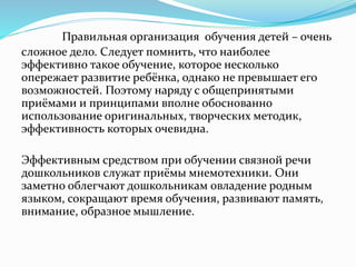 Правильная организация обучения детей – очень
сложное дело. Следует помнить, что наиболее
эффективно такое обучение, которое несколько
опережает развитие ребёнка, однако не превышает его
возможностей. Поэтому наряду с общепринятыми
приёмами и принципами вполне обоснованно
использование оригинальных, творческих методик,
эффективность которых очевидна.
Эффективным средством при обучении связной речи
дошкольников служат приёмы мнемотехники. Они
заметно облегчают дошкольникам овладение родным
языком, сокращают время обучения, развивают память,
внимание, образное мышление.
 