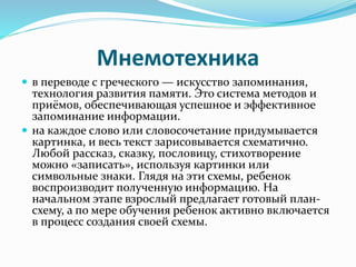 Мнемотехника
 в переводе с греческого — искусство запоминания,
технология развития памяти. Это система методов и
приёмов, обеспечивающая успешное и эффективное
запоминание информации.
 на каждое слово или словосочетание придумывается
картинка, и весь текст зарисовывается схематично.
Любой рассказ, сказку, пословицу, стихотворение
можно «записать», используя картинки или
символьные знаки. Глядя на эти схемы, ребенок
воспроизводит полученную информацию. На
начальном этапе взрослый предлагает готовый план-
схему, а по мере обучения ребенок активно включается
в процесс создания своей схемы.
 