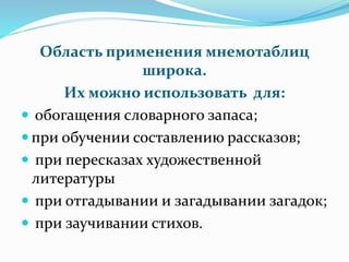 Область применения мнемотаблиц
широка.
Их можно использовать для:
 обогащения словарного запаса;
 при обучении составлению рассказов;
 при пересказах художественной
литературы
 при отгадывании и загадывании загадок;
 при заучивании стихов.
 