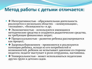 Метод работы с детьми отличается:
 ❖ Интегративностью - образовательная деятельность
реализуется в нескольких областях - «коммуникация»,
«познание», «безопасность» и др;
 ❖ Экономичностью - используются имеющиеся
методические средства и создаются дидактические средства,
не требующие финансовых затрат;
 ❖ Процессуальностью - развитие ребенка рассматривается
как процесс;
 ❖ Здоровьесбережением - проявляются и реализуются
потенции ребенка, исходя из его потребностей и
возможностей, ребенок не испытывает давление со стороны
педагога; педагог выступает в роли сотрудника, наставника.
 ❖ Универсальностью - может использоваться педагогами
других групп и детских садов.
 