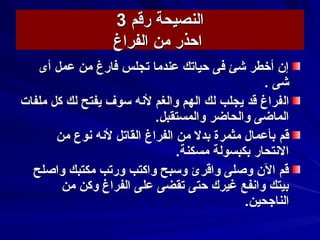 ‫رقم‬ ‫النصيحة‬‫رقم‬ ‫النصيحة‬33
‫من‬ ‫احذر‬‫من‬ ‫احذر‬‫الفراغ‬‫الفراغ‬
‫أى‬ ‫عمل‬ ‫من‬ ‫فارغ‬ ‫تجلس‬ ‫عندما‬ ‫حياتك‬ ‫فى‬ ‫كشئ‬ ‫أخطر‬ ‫إن‬‫أى‬ ‫عمل‬ ‫من‬ ‫فارغ‬ ‫تجلس‬ ‫عندما‬ ‫حياتك‬ ‫فى‬ ‫كشئ‬ ‫أخطر‬ ‫إن‬
‫كشى‬‫كشى‬..
‫ال‬‫ال‬‫ملفات‬ ‫كل‬ ‫لك‬ ‫يفتح‬ ‫سوف‬ ‫لسنه‬ ‫والغم‬ ‫الهم‬ ‫لك‬ ‫يجلب‬ ‫قد‬ ‫فراغ‬‫ملفات‬ ‫كل‬ ‫لك‬ ‫يفتح‬ ‫سوف‬ ‫لسنه‬ ‫والغم‬ ‫الهم‬ ‫لك‬ ‫يجلب‬ ‫قد‬ ‫فراغ‬
.‫والمستقبل‬ ‫والحاضر‬ ‫الماضى‬.‫والمستقبل‬ ‫والحاضر‬ ‫الماضى‬
‫قم‬‫قم‬‫من‬ ‫سنوع‬ ‫لسنه‬ ‫القاتل‬ ‫الفراغ‬ ‫من‬ ‫بدل‬ ‫مثمرة‬ ‫بأعمال‬‫من‬ ‫سنوع‬ ‫لسنه‬ ‫القاتل‬ ‫الفراغ‬ ‫من‬ ‫بدل‬ ‫مثمرة‬ ‫بأعمال‬
.‫مسكنة‬ ‫بكبسولة‬ ‫السنتحار‬.‫مسكنة‬ ‫بكبسولة‬ ‫السنتحار‬
‫واصلح‬ ‫مكتبك‬ ‫ورتب‬ ‫واكتب‬ ‫وسبح‬ ‫واقرئ‬ ‫وصلى‬ ‫الن‬ ‫قم‬‫واصلح‬ ‫مكتبك‬ ‫ورتب‬ ‫واكتب‬ ‫وسبح‬ ‫واقرئ‬ ‫وصلى‬ ‫الن‬ ‫قم‬
‫من‬ ‫وكن‬ ‫الفراغ‬ ‫على‬ ‫تقضى‬ ‫حتى‬ ‫غيرك‬ ‫واسنفع‬ ‫بيتك‬‫من‬ ‫وكن‬ ‫الفراغ‬ ‫على‬ ‫تقضى‬ ‫حتى‬ ‫غيرك‬ ‫واسنفع‬ ‫بيتك‬
.‫الناجحين‬.‫الناجحين‬
 