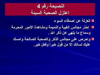 ‫رقم‬ ‫النصيحة‬‫رقم‬ ‫النصيحة‬44
‫السيئة‬ ‫الصحبة‬ ‫اعتزل‬‫السيئة‬ ‫الصحبة‬ ‫اعتزل‬
‫عن‬ ‫العزلة‬‫عن‬ ‫العزلة‬‫السوء‬ ‫اصدقاء‬‫السوء‬ ‫اصدقاء‬
‫المحرمة‬ ‫المور‬ ‫ومشاهدة‬ ‫والنميمة‬ ‫الغيبة‬ ‫مجالس‬ ‫إحذر‬‫المحرمة‬ ‫المور‬ ‫ومشاهدة‬ ‫والنميمة‬ ‫الغيبة‬ ‫مجالس‬ ‫إحذر‬
. ‫ال‬ ‫ذكر‬ ‫عن‬ ‫يلهى‬ ‫ما‬ ‫وسماع‬. ‫ال‬ ‫ذكر‬ ‫عن‬ ‫يلهى‬ ‫ما‬ ‫وسماع‬
‫وامسك‬ ‫الصالحة‬ ‫والصحبة‬ ‫الذكر‬ ‫مجالس‬ ‫على‬ ‫واحرص‬‫وامسك‬ ‫الصالحة‬ ‫والصحبة‬ ‫الذكر‬ ‫مجالس‬ ‫على‬ ‫واحرص‬
.‫خير‬ ‫وفعل‬ ‫ا‬‫ا‬‫خير‬ ‫قول‬ ‫من‬ ‫إل‬ ‫لساسنك‬ ‫عليك‬.‫خير‬ ‫وفعل‬ ‫ا‬‫ا‬‫خير‬ ‫قول‬ ‫من‬ ‫إل‬ ‫لساسنك‬ ‫عليك‬
 