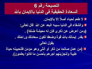 ‫رقم‬ ‫النصيحة‬‫رقم‬ ‫النصيحة‬66
‫الدسنيا‬ ‫فى‬ ‫الحقيقية‬ ‫السعادة‬‫الدسنيا‬ ‫فى‬ ‫الحقيقية‬ ‫السعادة‬‫بال‬ ‫باليمان‬‫بال‬ ‫باليمان‬
.‫باليمان‬ ‫إل‬ ‫ل‬‫ا‬ ‫أص‬ ‫لحياه‬ ‫طعم‬ ‫ل‬.‫باليمان‬ ‫إل‬ ‫ل‬‫ا‬ ‫أص‬ ‫لحياه‬ ‫طعم‬ ‫ل‬
‫ال‬ ‫عن‬ ‫البعد‬ ‫سببه‬ ‫الدسنيا‬ ‫فى‬ ‫والشقاء‬‫ال‬ ‫عن‬ ‫البعد‬ ‫سببه‬ ‫الدسنيا‬ ‫فى‬ ‫والشقاء‬:‫تعالى‬ ‫قال‬:‫تعالى‬ ‫قال‬
(‫ضنكا‬ ‫معيشة‬ ‫له‬ ‫فإن‬ ‫ذكرى‬ ‫عن‬ ‫أعرض‬ ‫)ومن‬(‫ضنكا‬ ‫معيشة‬ ‫له‬ ‫فإن‬ ‫ذكرى‬ ‫عن‬ ‫أعرض‬ ‫)ومن‬..
‫وراحتك‬ ‫سعادتك‬ ‫تكون‬ ‫وضعفا‬ ‫قوة‬ ‫بال‬ ‫إيماسنك‬ ‫بقدر‬‫وراحتك‬ ‫سعادتك‬ ‫تكون‬ ‫وضعفا‬ ‫قوة‬ ‫بال‬ ‫إيماسنك‬ ‫بقدر‬..
‫تعالى‬ ‫يقول‬‫تعالى‬ ‫يقول‬
‫حياة‬ ‫فلنحيينه‬ ‫مؤمن‬ ‫وهو‬ ‫أسنثى‬ ‫أو‬ ‫ذكر‬ ‫من‬ ‫صالحا‬ ‫عمل‬ ‫)من‬‫حياة‬ ‫فلنحيينه‬ ‫مؤمن‬ ‫وهو‬ ‫أسنثى‬ ‫أو‬ ‫ذكر‬ ‫من‬ ‫صالحا‬ ‫عمل‬ ‫)من‬
.(‫يعلمون‬ ‫كاسنوا‬ ‫ما‬ ‫بأحسن‬ ‫أجرهم‬ ‫ولنجزينهم‬ ‫طيبة‬.(‫يعلمون‬ ‫كاسنوا‬ ‫ما‬ ‫بأحسن‬ ‫أجرهم‬ ‫ولنجزينهم‬ ‫طيبة‬
 