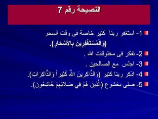 ‫رقم‬ ‫النصيحة‬‫رقم‬ ‫النصيحة‬77
11--‫السحر‬ ‫وقت‬ ‫فى‬ ‫خاصة‬ ‫كتير‬ ‫ربنا‬ ‫استغفر‬‫السحر‬ ‫وقت‬ ‫فى‬ ‫خاصة‬ ‫كتير‬ ‫ربنا‬ ‫استغفر‬
.(‫ر‬‫ر‬‫حا‬‫ح‬ ‫س‬‫س‬ ‫ل‬‫ح‬ ‫با‬‫ر‬ ‫ن‬‫ح‬‫ري‬‫ر‬‫ف‬‫ر‬‫غ‬‫س‬‫ت‬‫ح‬‫س‬‫س‬ ‫م‬‫م‬‫ل‬‫س‬‫وا‬‫ح‬).(‫ر‬‫ر‬‫حا‬‫ح‬ ‫س‬‫س‬ ‫ل‬‫ح‬ ‫با‬‫ر‬ ‫ن‬‫ح‬‫ري‬‫ر‬‫ف‬‫ر‬‫غ‬‫س‬‫ت‬‫ح‬‫س‬‫س‬ ‫م‬‫م‬‫ل‬‫س‬‫وا‬‫ح‬)
22--‫ال‬ ‫مخلوقات‬ ‫فى‬ ‫تفكر‬‫ال‬ ‫مخلوقات‬ ‫فى‬ ‫تفكر‬..
33--‫ا‬‫ا‬‫ج‬‫ج‬‫لس‬‫لس‬‫مع‬‫مع‬‫الصالحين‬‫الصالحين‬..
44--‫كتير‬ ‫ربنا‬ ‫اذكر‬‫كتير‬ ‫ربنا‬ ‫اذكر‬‫ا‬‫ا‬‫ثير‬‫ِث‬‫ك‬‫ك‬ ‫ل‬‫ل‬‫ك‬ ‫ا‬ ‫ن‬‫ك‬‫ري‬‫ِث‬‫ك‬‫ِث‬‫ذا‬‫ل‬‫وال‬‫ك‬)‫ا‬‫ا‬‫ثير‬‫ِث‬‫ك‬‫ك‬ ‫ل‬‫ل‬‫ك‬ ‫ا‬ ‫ن‬‫ك‬‫ري‬‫ِث‬‫ك‬‫ِث‬‫ذا‬‫ل‬‫وال‬‫ك‬).(.‫ت‬‫ِث‬ ‫را‬‫ك‬‫ك‬‫ِث‬‫ذا‬‫ل‬‫وال‬‫ك‬.(.‫ت‬‫ِث‬ ‫را‬‫ك‬‫ك‬‫ِث‬‫ذا‬‫ل‬‫وال‬‫ك‬
55--‫صلى‬‫صلى‬.(.‫ن‬‫ك‬‫عو‬‫ع‬‫ش‬‫ِث‬ ‫خا‬‫ك‬ ‫م‬‫م‬‫ه‬‫ِث‬‫ت‬‫ِث‬‫صال‬‫ك‬ ‫ف ي‬‫ِث‬ ‫م‬‫م‬‫ه‬‫ع‬ ‫ن‬‫ك‬‫ذي‬‫لِث‬‫ل‬‫)ا‬ ‫بخشوع‬.(.‫ن‬‫ك‬‫عو‬‫ع‬‫ش‬‫ِث‬ ‫خا‬‫ك‬ ‫م‬‫م‬‫ه‬‫ِث‬‫ت‬‫ِث‬‫صال‬‫ك‬ ‫ف ي‬‫ِث‬ ‫م‬‫م‬‫ه‬‫ع‬ ‫ن‬‫ك‬‫ذي‬‫لِث‬‫ل‬‫)ا‬ ‫بخشوع‬
 