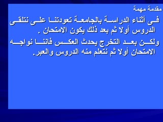 ‫مهمة‬ ‫مقدمة‬‫مهمة‬ ‫مقدمة‬
‫سنتلقققى‬ ‫علققى‬ ‫تعودتنققا‬ ‫بالجامعققة‬ ‫الدراسققة‬ ‫أثناء‬ ‫فققى‬‫سنتلقققى‬ ‫علققى‬ ‫تعودتنققا‬ ‫بالجامعققة‬ ‫الدراسققة‬ ‫أثناء‬ ‫فققى‬
. ‫المتحان‬ ‫يكون‬ ‫ذلك‬ ‫بعد‬ ‫ثم‬ ‫أول‬ ‫الدروس‬. ‫المتحان‬ ‫يكون‬ ‫ذلك‬ ‫بعد‬ ‫ثم‬ ‫أول‬ ‫الدروس‬
‫سنواجقققه‬ ‫فاسننقققا‬ ‫العكقققس‬ ‫يحدث‬ ‫التخرج‬ ‫بعقققد‬ ‫ولكقققن‬‫سنواجقققه‬ ‫فاسننقققا‬ ‫العكقققس‬ ‫يحدث‬ ‫التخرج‬ ‫بعقققد‬ ‫ولكقققن‬
.‫والعبر‬ ‫الدروس‬ ‫منه‬ ‫سنتعلم‬ ‫ثم‬ ‫أول‬ ‫المتحان‬.‫والعبر‬ ‫الدروس‬ ‫منه‬ ‫سنتعلم‬ ‫ثم‬ ‫أول‬ ‫المتحان‬
 