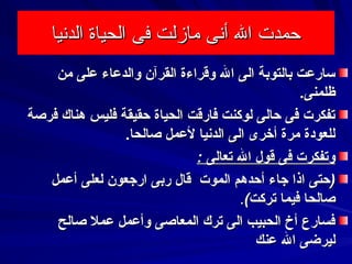 ‫الدشنيا‬ ‫الحياة‬ ‫فى‬ ‫مازلت‬ ‫أشنى‬ ‫ال‬ ‫حمدت‬‫الدشنيا‬ ‫الحياة‬ ‫فى‬ ‫مازلت‬ ‫أشنى‬ ‫ال‬ ‫حمدت‬
‫من‬ ‫على‬ ‫والدعاء‬ ‫القرنآن‬ ‫وقراءة‬ ‫ال‬ ‫الى‬ ‫بالتوبة‬ ‫سارعت‬‫من‬ ‫على‬ ‫والدعاء‬ ‫القرنآن‬ ‫وقراءة‬ ‫ال‬ ‫الى‬ ‫بالتوبة‬ ‫سارعت‬
.‫ظلمنى‬.‫ظلمنى‬
‫فرصة‬ ‫هناك‬ ‫فليس‬ ‫حقيقة‬ ‫الحياة‬ ‫فارقت‬ ‫لوكنت‬ ‫حالى‬ ‫فى‬ ‫تفكرت‬‫فرصة‬ ‫هناك‬ ‫فليس‬ ‫حقيقة‬ ‫الحياة‬ ‫فارقت‬ ‫لوكنت‬ ‫حالى‬ ‫فى‬ ‫تفكرت‬
.‫صالحا‬ ‫لعمل‬ ‫الدسنيا‬ ‫الى‬ ‫أخرى‬ ‫مرة‬ ‫للعودة‬.‫صالحا‬ ‫لعمل‬ ‫الدسنيا‬ ‫الى‬ ‫أخرى‬ ‫مرة‬ ‫للعودة‬
: ‫تعالى‬ ‫ال‬ ‫قول‬ ‫فى‬ ‫وتفكرت‬: ‫تعالى‬ ‫ال‬ ‫قول‬ ‫فى‬ ‫وتفكرت‬
)‫ا‬ ‫حتى‬)‫ا‬ ‫حتى‬‫الموت‬ ‫أحدهم‬ ‫جاء‬ ‫ذا‬‫الموت‬ ‫أحدهم‬ ‫جاء‬ ‫ذا‬‫أعمل‬ ‫لعلى‬ ‫ارجعون‬ ‫ربى‬ ‫قال‬‫أعمل‬ ‫لعلى‬ ‫ارجعون‬ ‫ربى‬ ‫قال‬
(‫تركت‬ ‫فيما‬ ‫صالحا‬(‫تركت‬ ‫فيما‬ ‫صالحا‬..
‫صالح‬ ‫عمل‬ ‫وأعمل‬ ‫المعاصى‬ ‫ترك‬ ‫الى‬ ‫الحبيب‬ ‫أخ‬ ‫فسارع‬‫صالح‬ ‫عمل‬ ‫وأعمل‬ ‫المعاصى‬ ‫ترك‬ ‫الى‬ ‫الحبيب‬ ‫أخ‬ ‫فسارع‬
‫عنك‬ ‫ال‬ ‫ليرضى‬‫عنك‬ ‫ال‬ ‫ليرضى‬
 