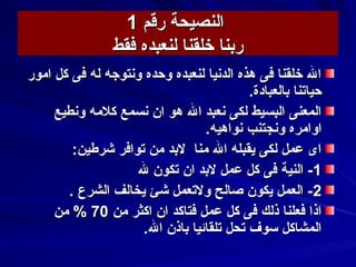 ‫رقم‬ ‫النصيحة‬‫رقم‬ ‫النصيحة‬11
‫فقط‬ ‫لنعبده‬ ‫خلقنا‬ ‫ربنا‬‫فقط‬ ‫لنعبده‬ ‫خلقنا‬ ‫ربنا‬
‫امور‬ ‫كل‬ ‫فى‬ ‫له‬ ‫وسنتوجه‬ ‫وحده‬ ‫لنعبده‬ ‫الدسنيا‬ ‫هذه‬ ‫فى‬ ‫خلقنا‬ ‫ال‬‫امور‬ ‫كل‬ ‫فى‬ ‫له‬ ‫وسنتوجه‬ ‫وحده‬ ‫لنعبده‬ ‫الدسنيا‬ ‫هذه‬ ‫فى‬ ‫خلقنا‬ ‫ال‬
.‫بالعبادة‬ ‫حياتنا‬.‫بالعبادة‬ ‫حياتنا‬
‫وسنطيع‬ ‫كلمه‬ ‫سنسمع‬ ‫ان‬ ‫هو‬ ‫ال‬ ‫سنعبد‬ ‫لكى‬ ‫البسيط‬ ‫المعنى‬‫وسنطيع‬ ‫كلمه‬ ‫سنسمع‬ ‫ان‬ ‫هو‬ ‫ال‬ ‫سنعبد‬ ‫لكى‬ ‫البسيط‬ ‫المعنى‬
.‫سنواهيه‬ ‫وسنجتنب‬ ‫اوامره‬.‫سنواهيه‬ ‫وسنجتنب‬ ‫اوامره‬
:‫كشرطين‬ ‫توافر‬ ‫من‬ ‫لبد‬ ‫منا‬ ‫ال‬ ‫يقبله‬ ‫لكى‬ ‫عمل‬ ‫اى‬:‫كشرطين‬ ‫توافر‬ ‫من‬ ‫لبد‬ ‫منا‬ ‫ال‬ ‫يقبله‬ ‫لكى‬ ‫عمل‬ ‫اى‬
11‫ل‬ ‫تكون‬ ‫ان‬ ‫لبد‬ ‫عمل‬ ‫كل‬ ‫فى‬ ‫النية‬ -‫ل‬ ‫تكون‬ ‫ان‬ ‫لبد‬ ‫عمل‬ ‫كل‬ ‫فى‬ ‫النية‬ -
22. ‫الشرع‬ ‫يخالف‬ ‫كشئ‬ ‫ولتعمل‬ ‫صالح‬ ‫يكون‬ ‫العمل‬ -. ‫الشرع‬ ‫يخالف‬ ‫كشئ‬ ‫ولتعمل‬ ‫صالح‬ ‫يكون‬ ‫العمل‬ -
‫من‬ ‫اكثر‬ ‫ان‬ ‫فتاكد‬ ‫عمل‬ ‫كل‬ ‫فى‬ ‫ذلك‬ ‫فعلنا‬ ‫اذا‬‫من‬ ‫اكثر‬ ‫ان‬ ‫فتاكد‬ ‫عمل‬ ‫كل‬ ‫فى‬ ‫ذلك‬ ‫فعلنا‬ ‫اذا‬7070‫من‬ %‫من‬ %
.‫ال‬ ‫باذن‬ ‫تلقائيا‬ ‫تحل‬ ‫سوف‬ ‫المشاكل‬.‫ال‬ ‫باذن‬ ‫تلقائيا‬ ‫تحل‬ ‫سوف‬ ‫المشاكل‬
 