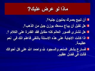 ‫عليك‬ ‫عرض‬ ‫لو‬ ‫ماذا‬‫عليك‬ ‫عرض‬ ‫لو‬ ‫ماذا‬??
‫بمليون‬ ‫بصرك‬ ‫تبيع‬ ‫أن‬‫بمليون‬ ‫بصرك‬ ‫تبيع‬ ‫أن‬‫جنيه‬‫جنيه‬.‫؟‬.‫؟‬
.‫الذهب؟‬ ‫من‬ ‫جبل‬ ‫بوزن‬ ‫سمعك‬ ‫يباع‬ ‫أن‬ ‫تقبل‬ ‫هل‬.‫الذهب؟‬ ‫من‬ ‫جبل‬ ‫بوزن‬ ‫سمعك‬ ‫يباع‬ ‫أن‬ ‫تقبل‬ ‫هل‬
.‫؟‬ ‫الكلم‬ ‫على‬ ‫القدرة‬ ‫فقد‬ ‫مقابل‬ ‫كله‬ ‫العالم‬ ‫قصور‬ ‫تشترى‬ ‫هل‬.‫؟‬ ‫الكلم‬ ‫على‬ ‫القدرة‬ ‫فقد‬ ‫مقابل‬ ‫كله‬ ‫العالم‬ ‫قصور‬ ‫تشترى‬ ‫هل‬
‫فى‬ ‫اسنك‬ ‫فاعلم‬ ‫بالنفى‬ ‫السئلة‬ ‫هذه‬ ‫على‬ ‫الجابة‬ ‫كاسنت‬ ‫اذا‬‫فى‬ ‫اسنك‬ ‫فاعلم‬ ‫بالنفى‬ ‫السئلة‬ ‫هذه‬ ‫على‬ ‫الجابة‬ ‫كاسنت‬ ‫اذا‬‫سنعم‬‫سنعم‬
‫عظيمة‬‫عظيمة‬..
‫أحوالك‬ ‫كل‬ ‫على‬ ‫ال‬ ‫واحمد‬ ‫ل‬ ‫والسجود‬ ‫المنعم‬ ‫بشكر‬ ‫فسارع‬‫أحوالك‬ ‫كل‬ ‫على‬ ‫ال‬ ‫واحمد‬ ‫ل‬ ‫والسجود‬ ‫المنعم‬ ‫بشكر‬ ‫فسارع‬
.‫عظيم‬ ‫فضل‬ ‫فى‬ ‫فأسنت‬.‫عظيم‬ ‫فضل‬ ‫فى‬ ‫فأسنت‬
 