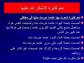 ‫عليها‬ ‫ال‬ ‫لشنشكر‬ ‫كثيرة‬ ‫شنعم‬‫عليها‬ ‫ال‬ ‫لشنشكر‬ ‫كثيرة‬ ‫شنعم‬
‫معتقلى‬ ‫فى‬ ‫منها‬ ‫حرمت‬ ‫عندما‬ ‫بها‬ ‫كشعرت‬ ‫كثيرة‬ ‫سنعم‬‫معتقلى‬ ‫فى‬ ‫منها‬ ‫حرمت‬ ‫عندما‬ ‫بها‬ ‫كشعرت‬ ‫كثيرة‬ ‫سنعم‬
‫هواء‬ ‫أتنفس‬ ‫وأصبحت‬ ‫منه‬ ‫حرمت‬ ‫عندما‬ ‫الهواء‬ ‫بنعمة‬ ‫أحسست‬‫هواء‬ ‫أتنفس‬ ‫وأصبحت‬ ‫منه‬ ‫حرمت‬ ‫عندما‬ ‫الهواء‬ ‫بنعمة‬ ‫أحسست‬
‫بها‬ ‫غرفة‬ ‫فى‬ ‫وضعت‬ ‫عندما‬ ‫الكربون‬ ‫اكسيد‬ ‫بثاشنى‬ ‫مشبع‬ ‫مستعمل‬‫بها‬ ‫غرفة‬ ‫فى‬ ‫وضعت‬ ‫عندما‬ ‫الكربون‬ ‫اكسيد‬ ‫بثاشنى‬ ‫مشبع‬ ‫مستعمل‬
.‫الناس‬ ‫من‬ ‫كبير‬ ‫عدد‬.‫الناس‬ ‫من‬ ‫كبير‬ ‫عدد‬
.‫منه‬ ‫حرمت‬ ‫عندما‬ ‫البارد‬ ‫الماء‬ ‫بنعمة‬ ‫احسست‬.‫منه‬ ‫حرمت‬ ‫عندما‬ ‫البارد‬ ‫الماء‬ ‫بنعمة‬ ‫احسست‬
‫منه‬ ‫حرمت‬ ‫عندما‬ ‫سرير‬ ‫على‬ ‫النوم‬ ‫بنعمة‬ ‫احسست‬‫منه‬ ‫حرمت‬ ‫عندما‬ ‫سرير‬ ‫على‬ ‫النوم‬ ‫بنعمة‬ ‫احسست‬
‫على‬ ‫قادر‬ ‫غير‬ ‫اصبحت‬ ‫عند‬ ‫والولد‬ ‫الزوجة‬ ‫بنعمة‬ ‫احسست‬‫على‬ ‫قادر‬ ‫غير‬ ‫اصبحت‬ ‫عند‬ ‫والولد‬ ‫الزوجة‬ ‫بنعمة‬ ‫احسست‬
.‫رؤيتهم‬.‫رؤيتهم‬
‫عليك؟‬ ‫شنعمه‬ ‫على‬ ‫ال‬ ‫شكرت‬ ‫هل‬‫عليك؟‬ ‫شنعمه‬ ‫على‬ ‫ال‬ ‫شكرت‬ ‫هل‬
 