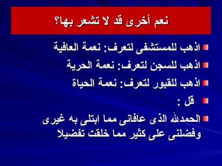‫بها؟‬ ‫تشعر‬ ‫ل‬ ‫قد‬ ‫أخرى‬ ‫سنعم‬‫بها؟‬ ‫تشعر‬ ‫ل‬ ‫قد‬ ‫أخرى‬ ‫سنعم‬
‫العافية‬ ‫سنعمة‬ :‫لتعرف‬ ‫للمستشفى‬ ‫اذهب‬‫العافية‬ ‫سنعمة‬ :‫لتعرف‬ ‫للمستشفى‬ ‫اذهب‬
‫الحرية‬ ‫سنعمة‬ :‫لتعرف‬ ‫للسجن‬ ‫اذهب‬‫الحرية‬ ‫سنعمة‬ :‫لتعرف‬ ‫للسجن‬ ‫اذهب‬
‫الحياة‬ ‫سنعمة‬ :‫لتعرف‬ ‫للقبور‬ ‫اذهب‬‫الحياة‬ ‫سنعمة‬ :‫لتعرف‬ ‫للقبور‬ ‫اذهب‬
: ‫قل‬: ‫قل‬
‫الحمدل‬‫الحمدل‬‫ال‬‫ال‬‫ذ‬‫ذ‬‫غيرى‬ ‫به‬ ‫ابتلى‬ ‫مما‬ ‫عافاسنى‬ ‫ى‬‫غيرى‬ ‫به‬ ‫ابتلى‬ ‫مما‬ ‫عافاسنى‬ ‫ى‬
‫تفضيل‬ ‫خلقت‬ ‫مما‬ ‫كثير‬ ‫على‬ ‫وفضلنى‬‫تفضيل‬ ‫خلقت‬ ‫مما‬ ‫كثير‬ ‫على‬ ‫وفضلنى‬
 