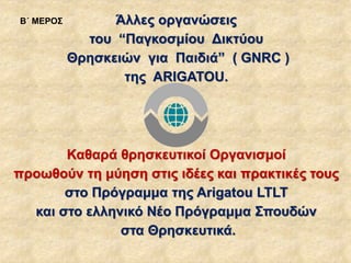 Άλλες οργανώσεις
του “Παγκοσμίου Δικτύου
Θρησκειών για Παιδιά” ( GNRC )
της ARIGATOU.
Καθαρά θρησκευτικοί Οργανισμοί
προωθούν τη μύηση στις ιδέες και πρακτικές τους
στο Πρόγραμμα της Arigatou LTLT
και στο ελληνικό Νέο Πρόγραμμα Σπουδών
στα Θρησκευτικά.
Β΄ ΜΕΡΟΣ
 