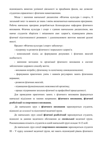 відповідають вимогам успішної діяльності за придбаним фахом, що дозволяє
студентам справлятися з фізичним навантаженням.
Місце і значення навчальної дисципліни «Фізична культура і спорт», її
загальний зміст та вимоги до знань і вмінь визначаються навчальною програмою.
Робоча навчальна програма розробляється безпосередньо кафедрою фізичного
виховання. Фізична культура і спорт є єдиною навчальною дисципліною, яка
навчає студентів зберігати і зміцнювати своє здоров’я, підвищувати рівень
фізичної підготовленості розвивати і удосконалювати життєво важливі рухові
якості.
Предмет «Фізична культура і спорт» забезпечує:
- підтримку та розвиток фізичного і морального здоров’я;
- комплексний підхід до формування розумових і фізичних якостей
особистості;
- вивчення методики та організації фізичного виховання в системі
забезпечення здорового способу життя;
- виховання потреби у фізичному та психічному самовдосконаленні;
- формування практичних умінь і навиків регулярних занять фізичними
вправами;
- розвиток фізичних якостей;
- підвищення функціональних можливостей організму;
- процес підтримання загально-фізичної та професійної працездатності.
Для проведення практичних занять з фізичного виховання формуються
навчальні відділення за такими напрямами: фізичного виховання, фізичної
реабілітації та спортивного виховання.
До навчальних груп з фізичного виховання зараховуються студенти,
віднесені до основної та підготовчої медичної групи.
До навчальних груп секції фізичної реабілітації зараховуються студенти,
віднесені за даними медичного обстеження до спеціальної медичної групи.
Рекомендована кількість студентів в одній навчальній групі складає 8-12 осіб.
До навчальних груп секції спортивного виховання зараховуються студенти
ІІІ – V курсу основної медичної групи, які мають відповідний рівень фізичного
 