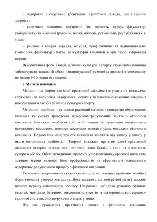 – оздоровче і спортивне тренування, туристичні походи, дні і години
здоров’я ;
– спортивні змагання: внутрішні (на першість курсу, факультету,
університету) та зовнішні (районні, міські, обласні, регіональні, республіканські),
тощо;
– ранкова і вечірня зарядка, вступна, профілактична та відновлювальна
гімнастика, фізкультурні паузи, фізкультурні хвилинки, мікро паузи, супровідні
вправи.
Використання форм і видів фізичної культури і спорту студентами повинно
забезпечувати загальний обсяг і індивідуальної рухової активності в середньому
не менше 6-10 годин на тиждень.
7. Методи навчання
Методи – це форми взаємної практичної діяльності студента та викладача,
спрямовані на вирішення оздоровчих , освітніх та навчально-виховних завдань з
використанням засобів фізичної культури і спорту.
Методичні прийоми – це шляхи реалізації методів у конкретно обумовлених
випадках та умовах проведення оздоровчо-тренувальних занять з фізичного
виховання. Викладач, особливо той, який працює із студентами спеціального
навчального відділення, повинен досконало володіти усіма методами фізичного
виховання. Педагогічна майстерність викладача залежить від запасу у запасу у
нього методичних прийомів. Творчий викладач протягом своєї практичної
діяльності створює щоразу нові прийоми, яких безліч, і вони не підлягають
суворого обліку. Обсяг методичних прийомів у педагогічному арсеналі викладача
значною мірою визначає його професіоналізм та ефективність навчального
оздоровчо-тренувального процесу з фізичного виховання.
Спеціально упорядкована сукупність методів, методичних прийомів, засобів і
форм навчання утворює методику. Вона залежить від конкретної мети і завдань
певного періоду навчального процесу. Наприклад, методика розвитку силових
якостей; методика фізичного виховання студентів із захворюваннями серцево-
судинної системи, опорно-рухового апарату тощо.
Під час проведення практичних занять з фізичного виховання
 