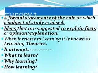 THEORY ?A formal statements of the rule on which
a subject of study is based.
Ideas that are suggested to explain facts
or opinion/explanation.
When it relates to Learning it is known as
Learning Theories.
It attempts--------------
What to learn?
Why learning?
How learning?
 