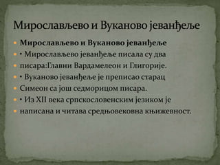  Мирослављево и Вуканово јеванђеље
 • Мирослављево јеванђеље писала су два
 писара:Главни Вардамелеон и Глигорије.
 • Вуканово јеванђеље је преписао старац
 Симеон са још седморицом писара.
 • Из XII века српскословенским језиком је
 написана и читава средњовековна књижевност.
 