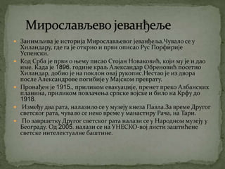  Занимљива је историја Мирослављевог јеванђеља.Чувало се у
Хиландару, где га је открио и први описао Рус Порфирије
Успенски.
 Код Срба је први о њему писао Стојан Новаковић, који му је и дао
име. Када је 1896. године краљ Александар Обреновић посетио
Хиландар, добио је на поклон овај рукопис.Нестао је из двора
после Александрове погибије у Мајском преврату.
 Пронађен је 1915., приликом евакуације, пренет преко Албанских
планина, приликом повлачења српске војске и било на Крфу до
1918.
 Између два рата, налазило се у музеју кнеза Павла.За време Другог
светског рата, чувало се неко време у манастиру Рача, на Тари.
 По завршетку Другог светског рата налази се у Народном музеју у
Београду. Од 2005. налази се на УНЕСКО-вој листи заштићене
светске интелектуалне баштине.
 